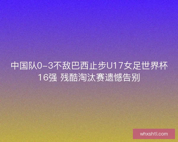 中国队0-3不敌巴西止步U17女足世界杯16强 残酷淘汰赛遗憾告别