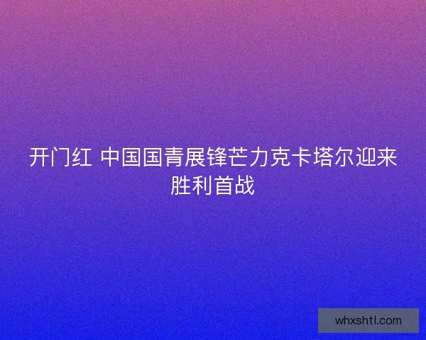 开门红 中国国青展锋芒力克卡塔尔迎来胜利首战