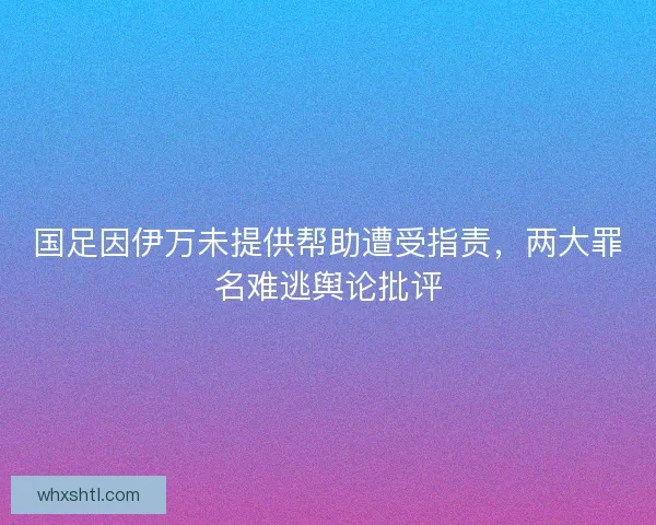 国足因伊万未提供帮助遭受指责，两大罪名难逃舆论批评