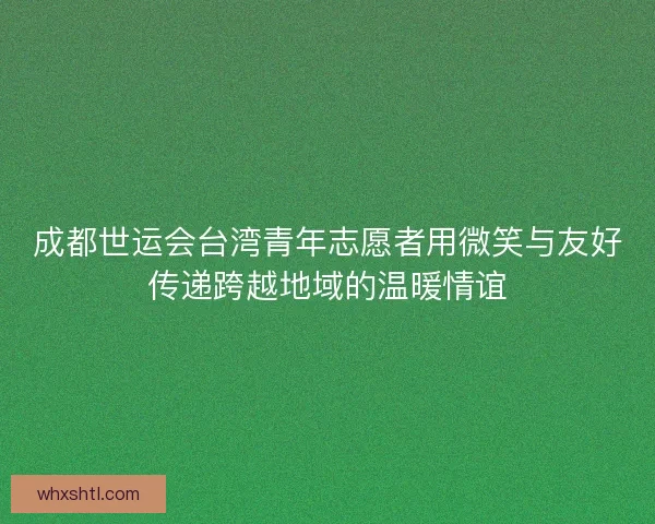 成都世运会台湾青年志愿者用微笑与友好传递跨越地域的温暖情谊